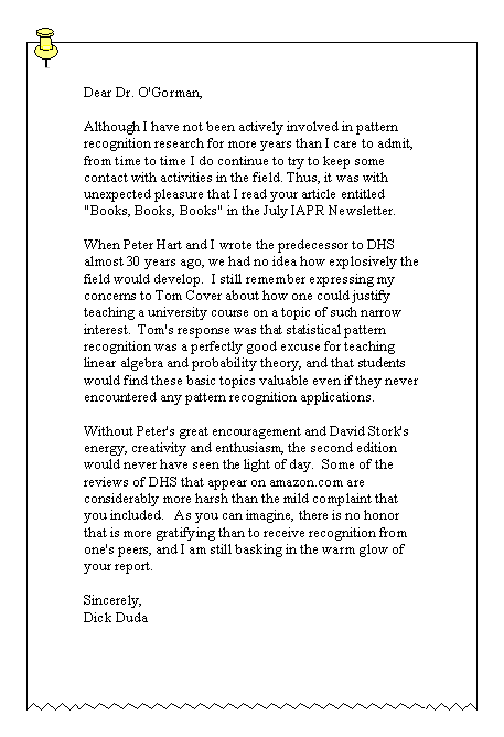 Text Box: Dear Dr. O'Gorman, 

Although I have not been actively involved in pattern recognition research for more years than I care to admit, from time to time I do continue to try to keep some contact with activities in the field. Thus, it was with unexpected pleasure that I read your article entitled "Books, Books, Books" in the July IAPR Newsletter. 

When Peter Hart and I wrote the predecessor to DHS almost 30 years ago, we had no idea how explosively the field would develop.  I still remember expressing my concerns to Tom Cover about how one could justify teaching a university course on a topic of such narrow interest.  Tom's response was that statistical pattern recognition was a perfectly good excuse for teaching linear algebra and probability theory, and that students would find these basic topics valuable even if they never encountered any pattern recognition applications. 

Without Peter's great encouragement and David Stork's energy, creativity and enthusiasm, the second edition would never have seen the light of day.  Some of the reviews of DHS that appear on amazon.com are considerably more harsh than the mild complaint that you included.   As you can imagine, there is no honor that is more gratifying than to receive recognition from one's peers, and I am still basking in the warm glow of your report. 

Sincerely, 
Dick Duda 