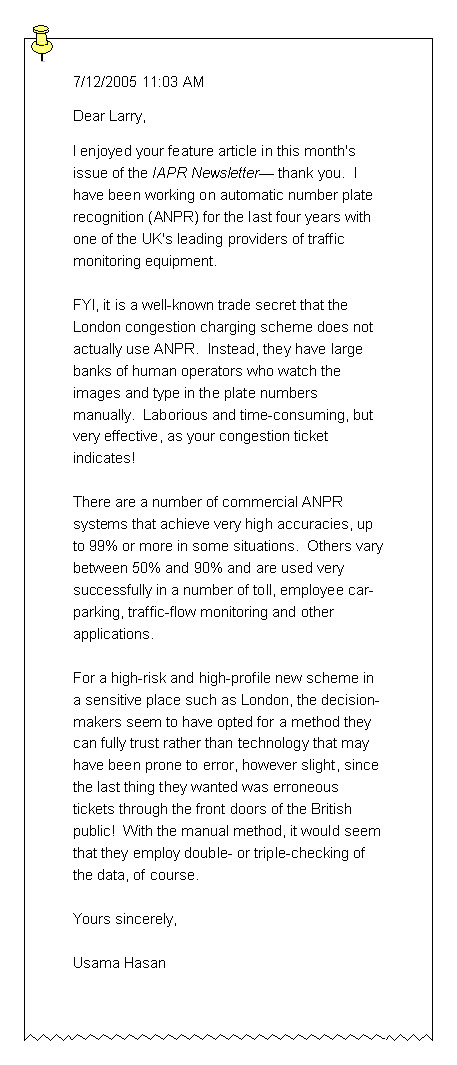 Text Box: 7/12/2005 11:03 AMDear Larry,I enjoyed your feature article in this month's issue of the IAPR Newsletter thank you.  I have been working on automatic number platerecognition (ANPR) for the last four years with one of the UK's leading providers of traffic monitoring equipment.FYI, it is a well-known trade secret that the London congestion charging scheme does not actually use ANPR.  Instead, they have large banks of human operators who watch the images and type in the plate numbersmanually.  Laborious and time-consuming, but very effective, as your congestion ticket  indicates!There are a number of commercial ANPR systems that achieve very high accuracies, up to 99% or more in some situations.  Others varybetween 50% and 90% and are used very successfully in a number of toll, employee car-parking, traffic-flow monitoring and other applications.For a high-risk and high-profile new scheme in a sensitive place such as London, the decision-makers seem to have opted for a method they can fully trust rather than technology that may have been prone to error, however slight, since the last thing they wanted was erroneous tickets through the front doors of the British public!  With the manual method, it would seem that they employ double- or triple-checking of the data, of course.Yours sincerely,Usama Hasan