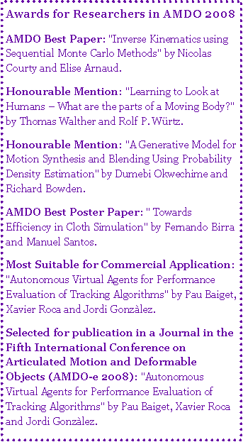 Text Box: Awards for Researchers in AMDO 2008AMDO Best Paper: "Inverse Kinematics using Sequential Monte Carlo Methods" by Nicolas Courty and Elise Arnaud. Honourable Mention: "Learning to Look at Humans  What are the parts of a Moving Body?" by Thomas Walther and Rolf P. Wrtz. Honourable Mention: "A Generative Model for Motion Synthesis and Blending Using Probability Density Estimation" by Dumebi Okwechime and Richard Bowden. AMDO Best Poster Paper: " Towards Efficiency in Cloth Simulation" by Fernando Birra and Manuel Santos. Most Suitable for Commercial Application: "Autonomous Virtual Agents for Performance Evaluation of Tracking Algorithms" by Pau Baiget, Xavier Roca and Jordi Gonzlez. Selected for publication in a Journal in the Fifth International Conference on Articulated Motion and Deformable Objects (AMDO-e 2008): "Autonomous Virtual Agents for Performance Evaluation of Tracking Algorithms" by Pau Baiget, Xavier Roca and Jordi Gonzlez. 