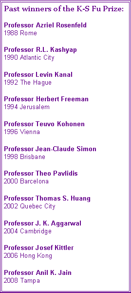 Text Box: Past winners of the K-S Fu Prize:Professor Azriel Rosenfeld
1988 RomeProfessor R.L. Kashyap
1990 Atlantic CityProfessor Levin Kanal
1992 The HagueProfessor Herbert Freeman
1994 JerusalemProfessor Teuvo Kohonen
1996 ViennaProfessor Jean-Claude Simon
1998 BrisbaneProfessor Theo Pavlidis
2000 BarcelonaProfessor Thomas S. Huang
2002 Quebec CityProfessor J. K. Aggarwal
2004 CambridgeProfessor Josef Kittler
2006 Hong KongProfessor Anil K. Jain
2008 Tampa