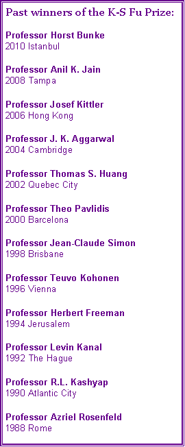 Text Box: Past winners of the K-S Fu Prize:Professor Horst Bunke
2010 IstanbulProfessor Anil K. Jain
2008 TampaProfessor Josef Kittler
2006 Hong KongProfessor J. K. Aggarwal
2004 CambridgeProfessor Thomas S. Huang
2002 Quebec CityProfessor Theo Pavlidis
2000 BarcelonaProfessor Jean-Claude Simon
1998 BrisbaneProfessor Teuvo Kohonen
1996 ViennaProfessor Herbert Freeman
1994 JerusalemProfessor Levin Kanal
1992 The HagueProfessor R.L. Kashyap
1990 Atlantic CityProfessor Azriel Rosenfeld
1988 Rome