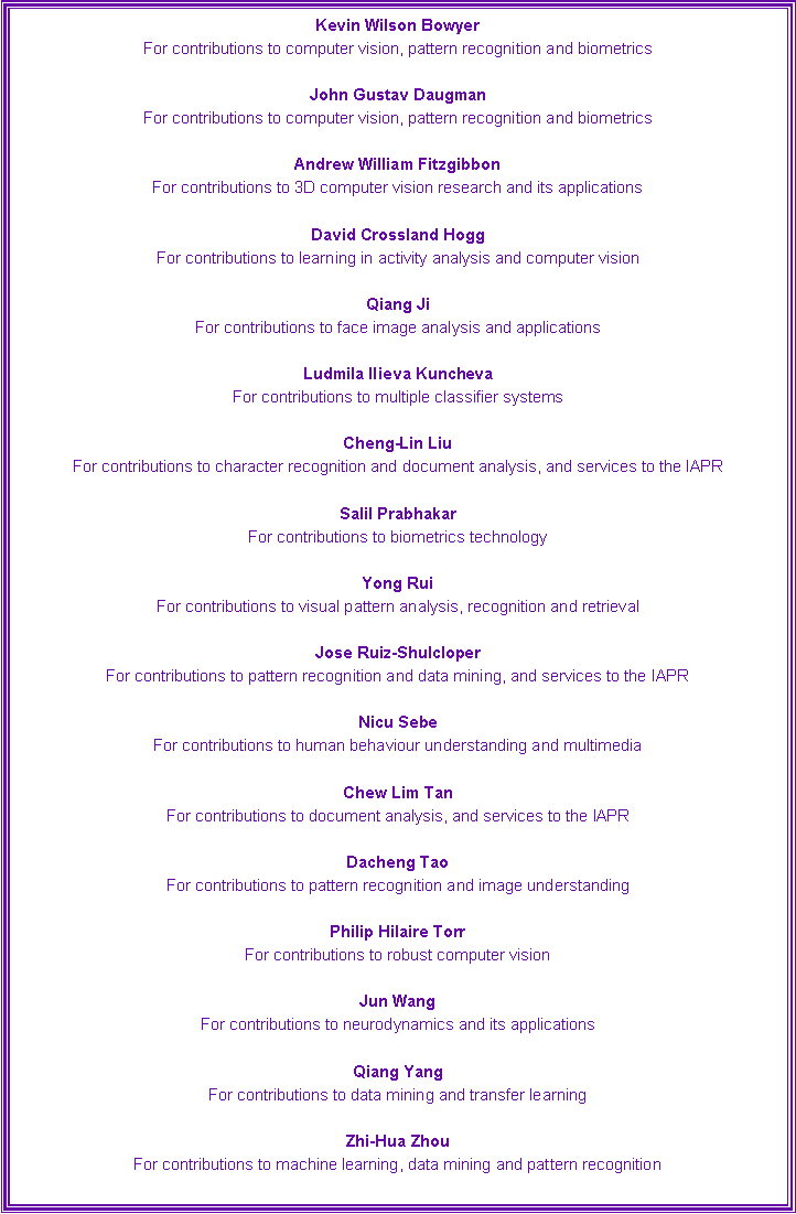 Text Box: Kevin Wilson Bowyer 
For contributions to computer vision, pattern recognition and biometrics
John Gustav Daugman 
For contributions to computer vision, pattern recognition and biometrics
Andrew William Fitzgibbon 
For contributions to 3D computer vision research and its applications
David Crossland Hogg 
For contributions to learning in activity analysis and computer vision
Qiang Ji 
For contributions to face image analysis and applications
Ludmila Ilieva Kuncheva 
For contributions to multiple classifier systems
Cheng-Lin Liu 
For contributions to character recognition and document analysis, and services to the IAPR
Salil Prabhakar 
For contributions to biometrics technology
Yong Rui 
For contributions to visual pattern analysis, recognition and retrieval
Jose Ruiz-Shulcloper 
For contributions to pattern recognition and data mining, and services to the IAPR
Nicu Sebe 
For contributions to human behaviour understanding and multimedia
Chew Lim Tan 
For contributions to document analysis, and services to the IAPR
Dacheng Tao 
For contributions to pattern recognition and image understanding
Philip Hilaire Torr 
For contributions to robust computer vision
Jun Wang 
For contributions to neurodynamics and its applications
Qiang Yang 
For contributions to data mining and transfer learning
Zhi-Hua Zhou 
For contributions to machine learning, data mining and pattern recognition